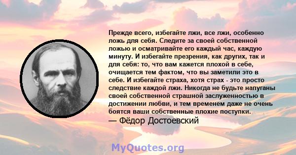 Прежде всего, избегайте лжи, все лжи, особенно ложь для себя. Следите за своей собственной ложью и осматривайте его каждый час, каждую минуту. И избегайте презрения, как других, так и для себя: то, что вам кажется