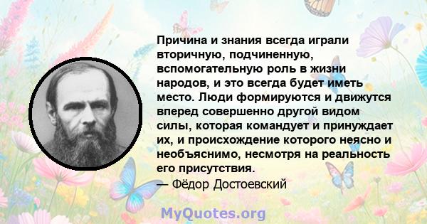 Причина и знания всегда играли вторичную, подчиненную, вспомогательную роль в жизни народов, и это всегда будет иметь место. Люди формируются и движутся вперед совершенно другой видом силы, которая командует и