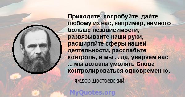 Приходите, попробуйте, дайте любому из нас, например, немного больше независимости, развязывайте наши руки, расширяйте сферы нашей деятельности, расслабьте контроль, и мы ... да, уверяем вас ... мы должны умолять Снова