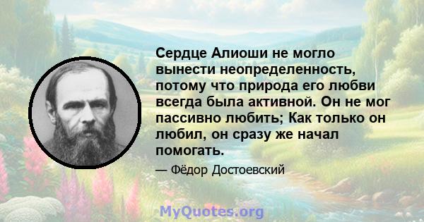 Сердце Алиоши не могло вынести неопределенность, потому что природа его любви всегда была активной. Он не мог пассивно любить; Как только он любил, он сразу же начал помогать.