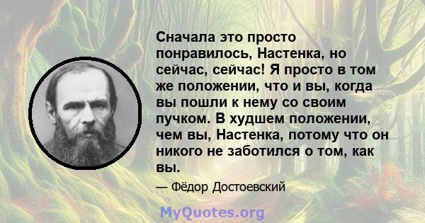 Сначала это просто понравилось, Настенка, но сейчас, сейчас! Я просто в том же положении, что и вы, когда вы пошли к нему со своим пучком. В худшем положении, чем вы, Настенка, потому что он никого не заботился о том,