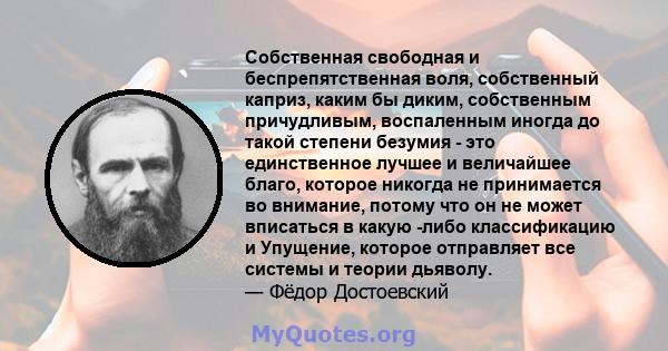 Собственная свободная и беспрепятственная воля, собственный каприз, каким бы диким, собственным причудливым, воспаленным иногда до такой степени безумия - это единственное лучшее и величайшее благо, которое никогда не