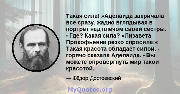 Такая сила! »Аделаида закричала все сразу, жадно вглядывая в портрет над плечом своей сестры. - Где? Какая сила? »Лизавета Прокофьевна резко спросила:« Такая красота обладает силой, - горячо сказала Аделаида. - Вы