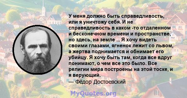 У меня должно быть справедливость, или я уничтожу себя. И не справедливость в каком -то отдаленном и бесконечном времени и пространстве, но здесь, на земле ... Я хочу видеть своими глазами, ягненок лежит со львом, а