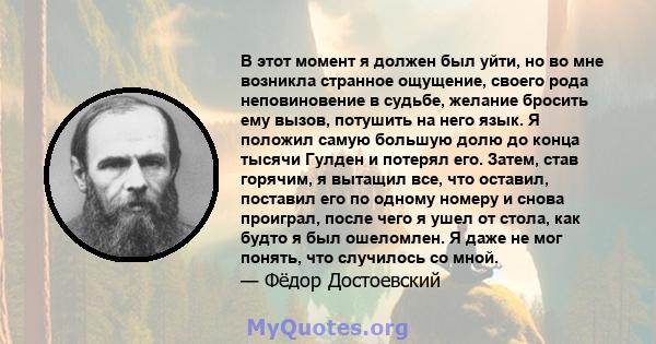 В этот момент я должен был уйти, но во мне возникла странное ощущение, своего рода неповиновение в судьбе, желание бросить ему вызов, потушить на него язык. Я положил самую большую долю до конца тысячи Гулден и потерял