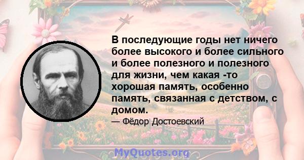 В последующие годы нет ничего более высокого и более сильного и более полезного и полезного для жизни, чем какая -то хорошая память, особенно память, связанная с детством, с домом.