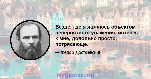 Везде, где я являюсь объектом невероятного уважения, интерес к мне, довольно просто, потрясающе.