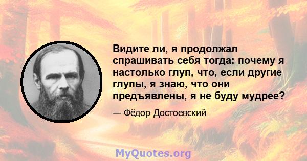 Видите ли, я продолжал спрашивать себя тогда: почему я настолько глуп, что, если другие глупы, я знаю, что они предъявлены, я не буду мудрее?