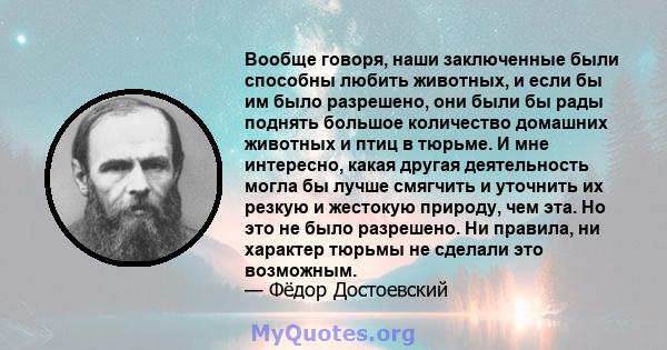 Вообще говоря, наши заключенные были способны любить животных, и если бы им было разрешено, они были бы рады поднять большое количество домашних животных и птиц в тюрьме. И мне интересно, какая другая деятельность могла 