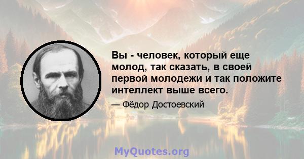 Вы - человек, который еще молод, так сказать, в своей первой молодежи и так положите интеллект выше всего.