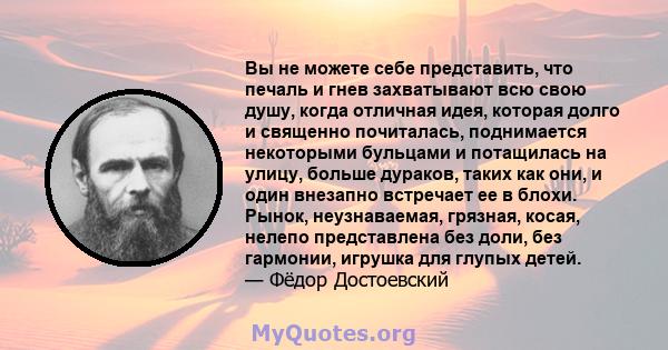 Вы не можете себе представить, что печаль и гнев захватывают всю свою душу, когда отличная идея, которая долго и священно почиталась, поднимается некоторыми бульцами и потащилась на улицу, больше дураков, таких как они, 