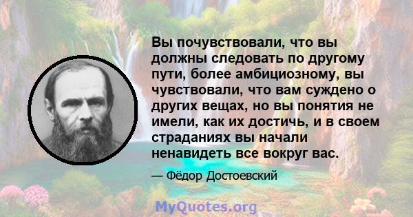 Вы почувствовали, что вы должны следовать по другому пути, более амбициозному, вы чувствовали, что вам суждено о других вещах, но вы понятия не имели, как их достичь, и в своем страданиях вы начали ненавидеть все вокруг 