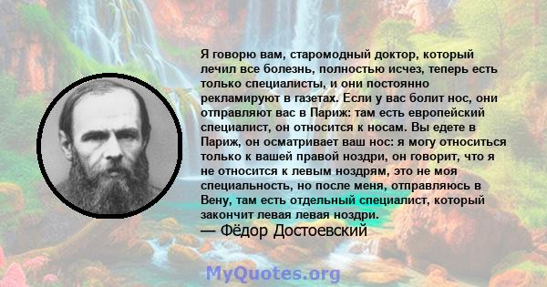 Я говорю вам, старомодный доктор, который лечил все болезнь, полностью исчез, теперь есть только специалисты, и они постоянно рекламируют в газетах. Если у вас болит нос, они отправляют вас в Париж: там есть европейский 