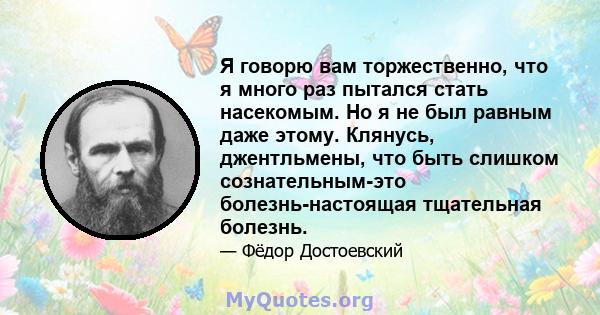 Я говорю вам торжественно, что я много раз пытался стать насекомым. Но я не был равным даже этому. Клянусь, джентльмены, что быть слишком сознательным-это болезнь-настоящая тщательная болезнь.