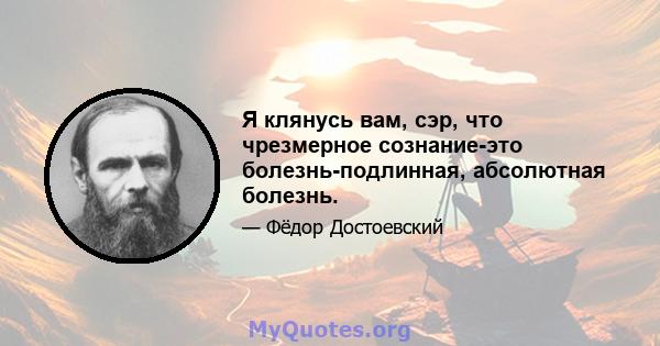 Я клянусь вам, сэр, что чрезмерное сознание-это болезнь-подлинная, абсолютная болезнь.