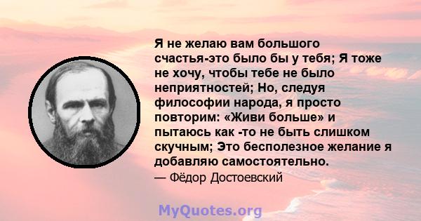 Я не желаю вам большого счастья-это было бы у тебя; Я тоже не хочу, чтобы тебе не было неприятностей; Но, следуя философии народа, я просто повторим: «Живи больше» и пытаюсь как -то не быть слишком скучным; Это