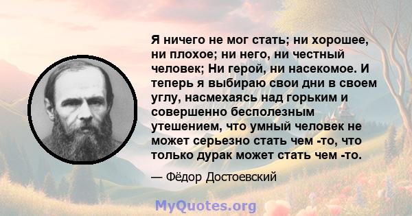 Я ничего не мог стать; ни хорошее, ни плохое; ни него, ни честный человек; Ни герой, ни насекомое. И теперь я выбираю свои дни в своем углу, насмехаясь над горьким и совершенно бесполезным утешением, что умный человек