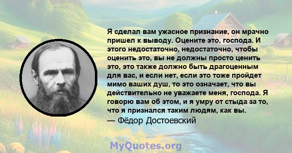 Я сделал вам ужасное признание, он мрачно пришел к выводу. Оцените это, господа. И этого недостаточно, недостаточно, чтобы оценить это, вы не должны просто ценить это, это также должно быть драгоценным для вас, и если