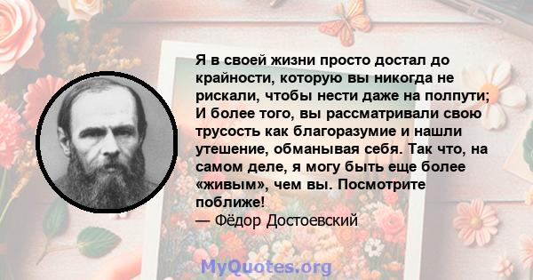 Я в своей жизни просто достал до крайности, которую вы никогда не рискали, чтобы нести даже на полпути; И более того, вы рассматривали свою трусость как благоразумие и нашли утешение, обманывая себя. Так что, на самом