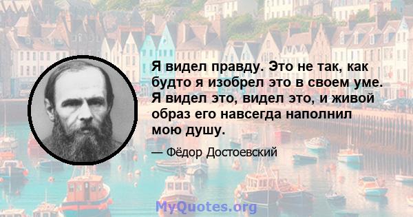 Я видел правду. Это не так, как будто я изобрел это в своем уме. Я видел это, видел это, и живой образ его навсегда наполнил мою душу.