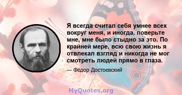 Я всегда считал себя умнее всех вокруг меня, и иногда, поверьте мне, мне было стыдно за это. По крайней мере, всю свою жизнь я отвлекал взгляд и никогда не мог смотреть людей прямо в глаза.