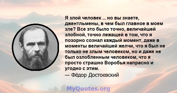 Я злой человек ... но вы знаете, джентльмены, в чем был главное в моем зле? Все это было точно, величайшей злобной, точно лежащей в том, что я позорно сознал каждый момент, даже в моменты величайшей желчи, что я был не