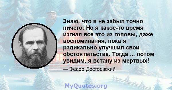 Знаю, что я не забыл точно ничего; Но я какое-то время изгнал все это из головы, даже воспоминания, пока я радикально улучшил свои обстоятельства. Тогда ... потом увидим, я встану из мертвых!