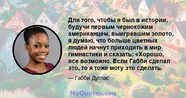 Для того, чтобы я был в истории, будучи первым чернокожим американцем, выигравшим золото, я думаю, что больше цветных людей начнут приходить в мир гимнастики и сказать: «Хорошо, все возможно. Если Габби сделал это, то я 