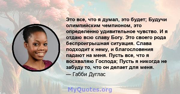 Это все, что я думал, это будет; Будучи олимпийским чемпионом, это определенно удивительное чувство. И я отдаю всю славу Богу. Это своего рода беспроигрышная ситуация. Слава подходит к нему, и благословения падают на