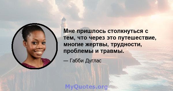 Мне пришлось столкнуться с тем, что через это путешествие, многие жертвы, трудности, проблемы и травмы.