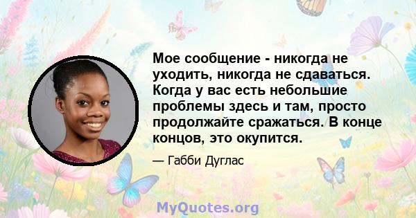 Мое сообщение - никогда не уходить, никогда не сдаваться. Когда у вас есть небольшие проблемы здесь и там, просто продолжайте сражаться. В конце концов, это окупится.