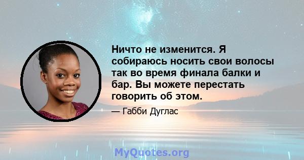 Ничто не изменится. Я собираюсь носить свои волосы так во время финала балки и бар. Вы можете перестать говорить об этом.