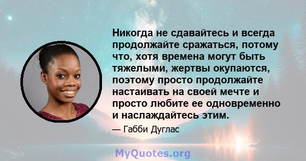 Никогда не сдавайтесь и всегда продолжайте сражаться, потому что, хотя времена могут быть тяжелыми, жертвы окупаются, поэтому просто продолжайте настаивать на своей мечте и просто любите ее одновременно и наслаждайтесь