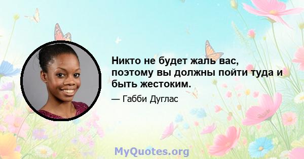 Никто не будет жаль вас, поэтому вы должны пойти туда и быть жестоким.