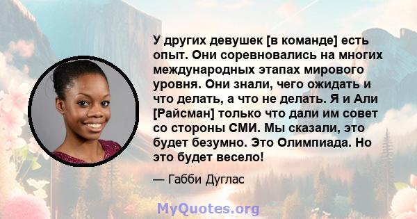 У других девушек [в команде] есть опыт. Они соревновались на многих международных этапах мирового уровня. Они знали, чего ожидать и что делать, а что не делать. Я и Али [Райсман] только что дали им совет со стороны СМИ. 