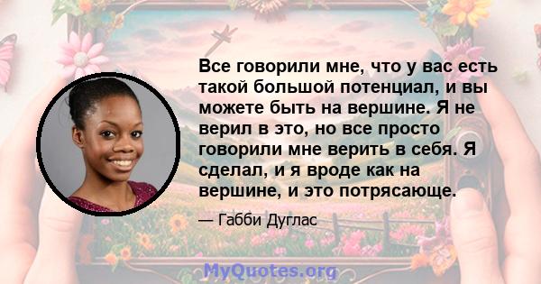 Все говорили мне, что у вас есть такой большой потенциал, и вы можете быть на вершине. Я не верил в это, но все просто говорили мне верить в себя. Я сделал, и я вроде как на вершине, и это потрясающе.