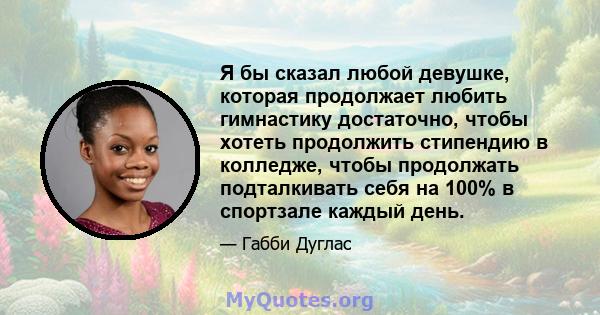 Я бы сказал любой девушке, которая продолжает любить гимнастику достаточно, чтобы хотеть продолжить стипендию в колледже, чтобы продолжать подталкивать себя на 100% в спортзале каждый день.