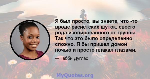 Я был просто, вы знаете, что -то вроде расистских шуток, своего рода изолированного от группы. Так что это было определенно сложно. Я бы пришел домой ночью и просто плакал глазами.