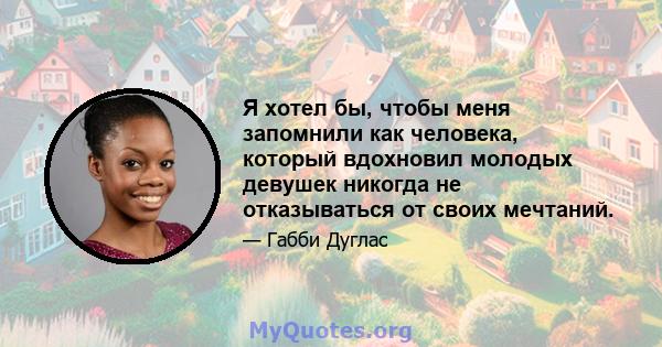 Я хотел бы, чтобы меня запомнили как человека, который вдохновил молодых девушек никогда не отказываться от своих мечтаний.