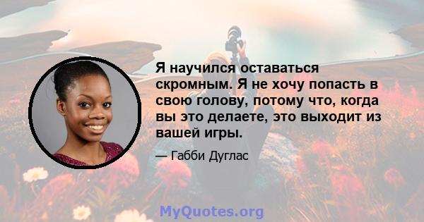 Я научился оставаться скромным. Я не хочу попасть в свою голову, потому что, когда вы это делаете, это выходит из вашей игры.