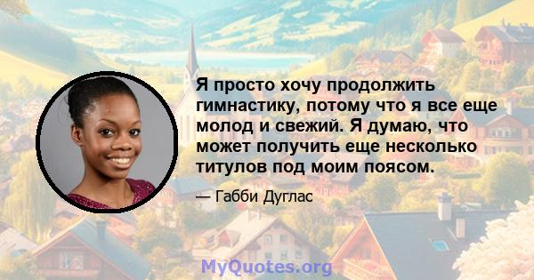 Я просто хочу продолжить гимнастику, потому что я все еще молод и свежий. Я думаю, что может получить еще несколько титулов под моим поясом.