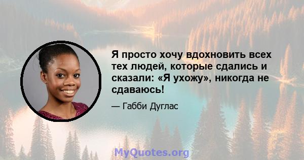 Я просто хочу вдохновить всех тех людей, которые сдались и сказали: «Я ухожу», никогда не сдаваюсь!