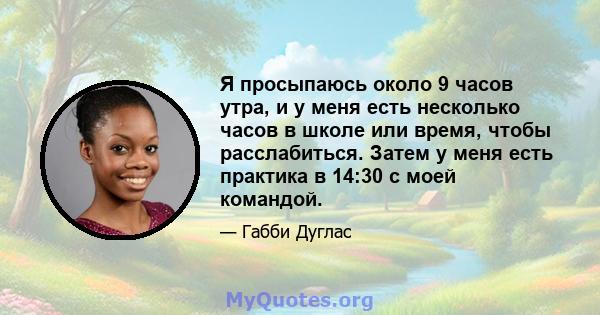 Я просыпаюсь около 9 часов утра, и у меня есть несколько часов в школе или время, чтобы расслабиться. Затем у меня есть практика в 14:30 с моей командой.