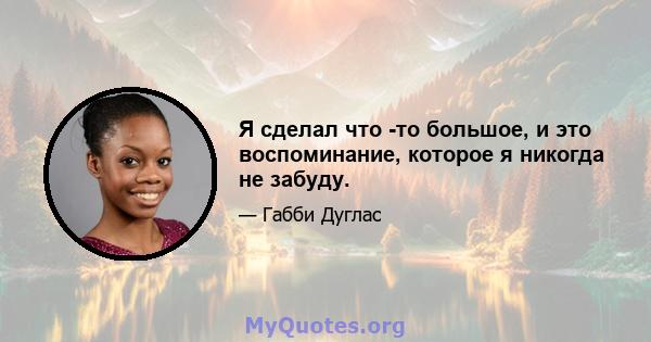 Я сделал что -то большое, и это воспоминание, которое я никогда не забуду.