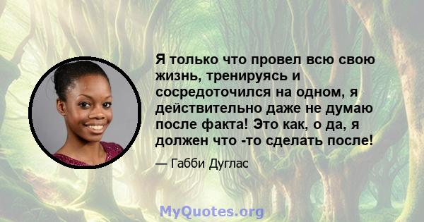 Я только что провел всю свою жизнь, тренируясь и сосредоточился на одном, я действительно даже не думаю после факта! Это как, о да, я должен что -то сделать после!