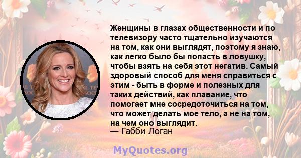 Женщины в глазах общественности и по телевизору часто тщательно изучаются на том, как они выглядят, поэтому я знаю, как легко было бы попасть в ловушку, чтобы взять на себя этот негатив. Самый здоровый способ для меня