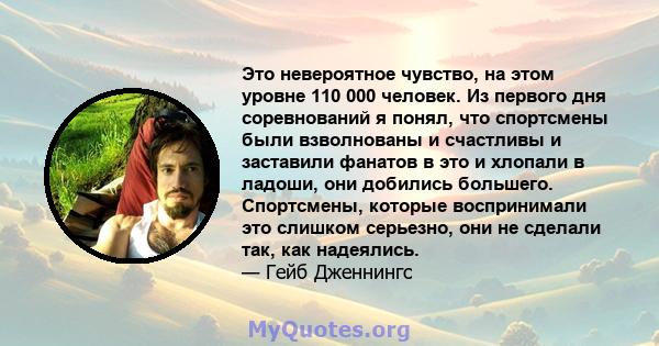 Это невероятное чувство, на этом уровне 110 000 человек. Из первого дня соревнований я понял, что спортсмены были взволнованы и счастливы и заставили фанатов в это и хлопали в ладоши, они добились большего. Спортсмены,