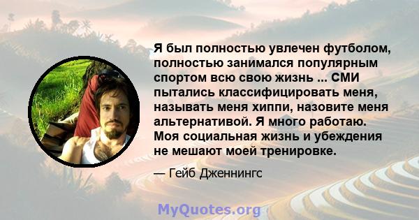 Я был полностью увлечен футболом, полностью занимался популярным спортом всю свою жизнь ... СМИ пытались классифицировать меня, называть меня хиппи, назовите меня альтернативой. Я много работаю. Моя социальная жизнь и