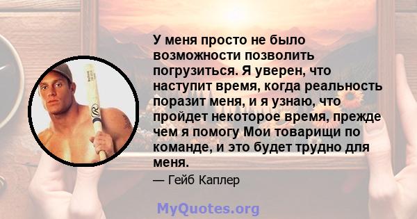 У меня просто не было возможности позволить погрузиться. Я уверен, что наступит время, когда реальность поразит меня, и я узнаю, что пройдет некоторое время, прежде чем я помогу Мои товарищи по команде, и это будет