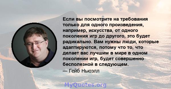 Если вы посмотрите на требования только для одного произведения, например, искусства, от одного поколения игр до другого, это будет радикально. Вам нужны люди, которые адаптируются, потому что то, что делает вас лучшим